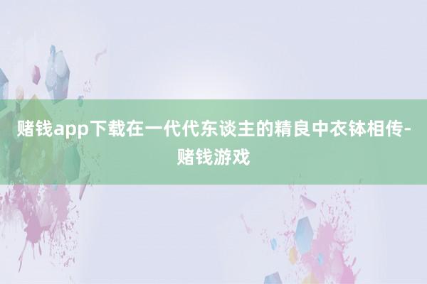 赌钱app下载在一代代东谈主的精良中衣钵相传-赌钱游戏