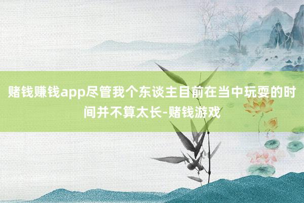 赌钱赚钱app尽管我个东谈主目前在当中玩耍的时间并不算太长-赌钱游戏