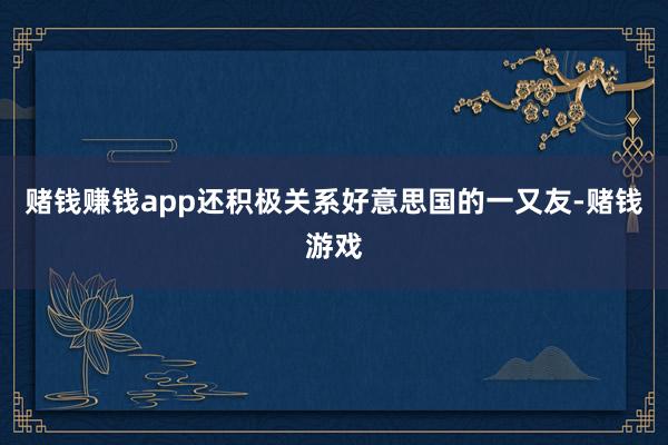 赌钱赚钱app还积极关系好意思国的一又友-赌钱游戏