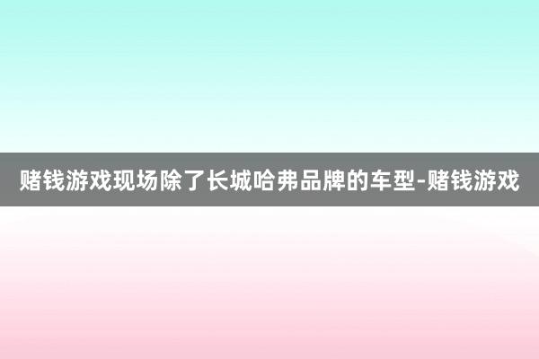 赌钱游戏现场除了长城哈弗品牌的车型-赌钱游戏