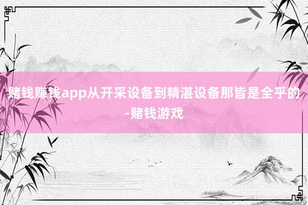 赌钱赚钱app从开采设备到精湛设备那皆是全乎的-赌钱游戏