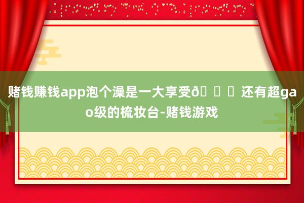 赌钱赚钱app泡个澡是一大享受😎还有超gao级的梳妆台-赌钱游戏