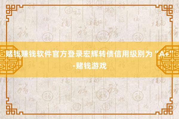 赌钱赚钱软件官方登录宏辉转债信用级别为“A+”-赌钱游戏