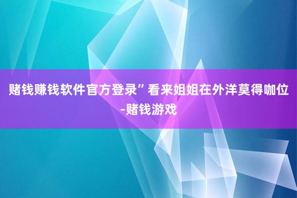 赌钱赚钱软件官方登录”看来姐姐在外洋莫得咖位-赌钱游戏