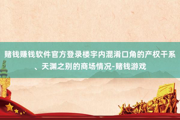 赌钱赚钱软件官方登录楼宇内混淆口角的产权干系、天渊之别的商场情况-赌钱游戏