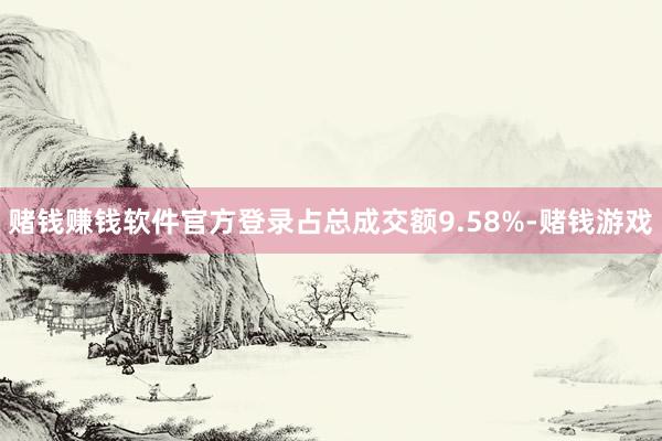 赌钱赚钱软件官方登录占总成交额9.58%-赌钱游戏