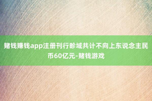 赌钱赚钱app注册刊行畛域共计不向上东说念主民币60亿元-赌钱游戏