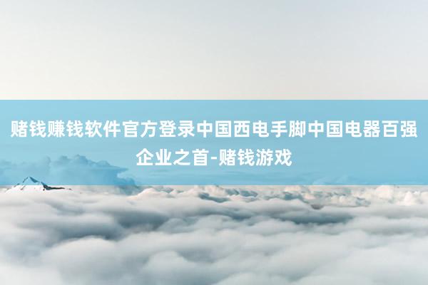 赌钱赚钱软件官方登录中国西电手脚中国电器百强企业之首-赌钱游戏