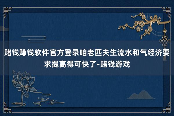 赌钱赚钱软件官方登录咱老匹夫生流水和气经济要求提高得可快了-赌钱游戏