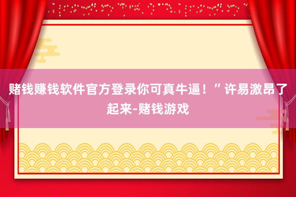 赌钱赚钱软件官方登录你可真牛逼！”许易激昂了起来-赌钱游戏