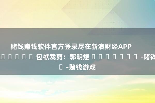 赌钱赚钱软件官方登录尽在新浪财经APP            						包袱裁剪：郭明煜 							-赌钱游戏