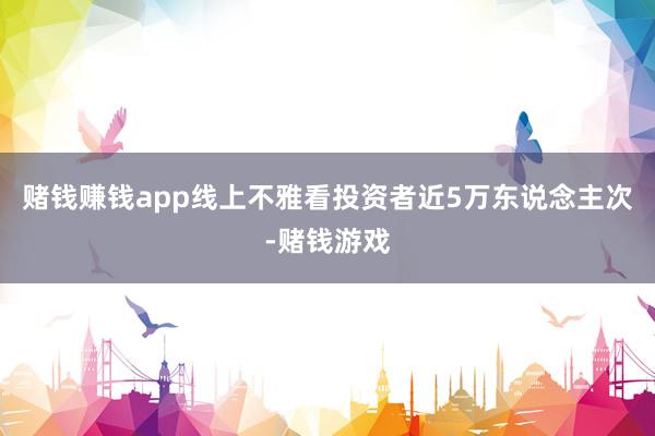 赌钱赚钱app线上不雅看投资者近5万东说念主次-赌钱游戏