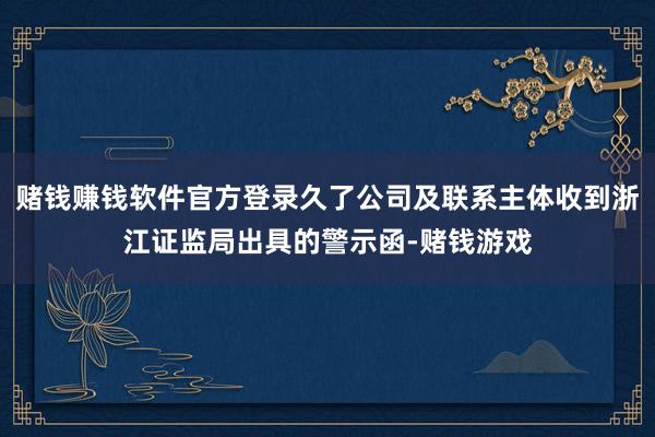 赌钱赚钱软件官方登录久了公司及联系主体收到浙江证监局出具的警示函-赌钱游戏