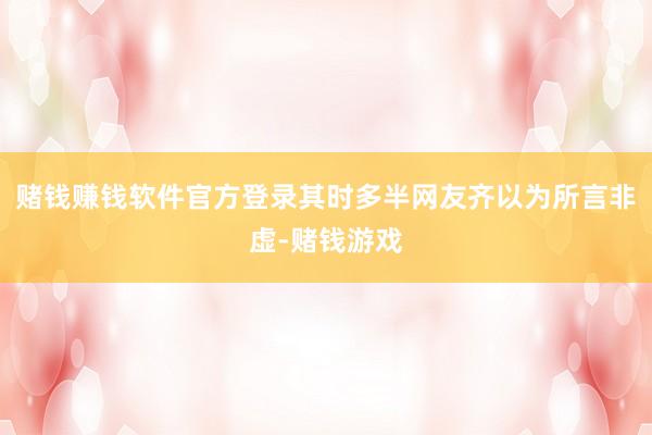 赌钱赚钱软件官方登录其时多半网友齐以为所言非虚-赌钱游戏